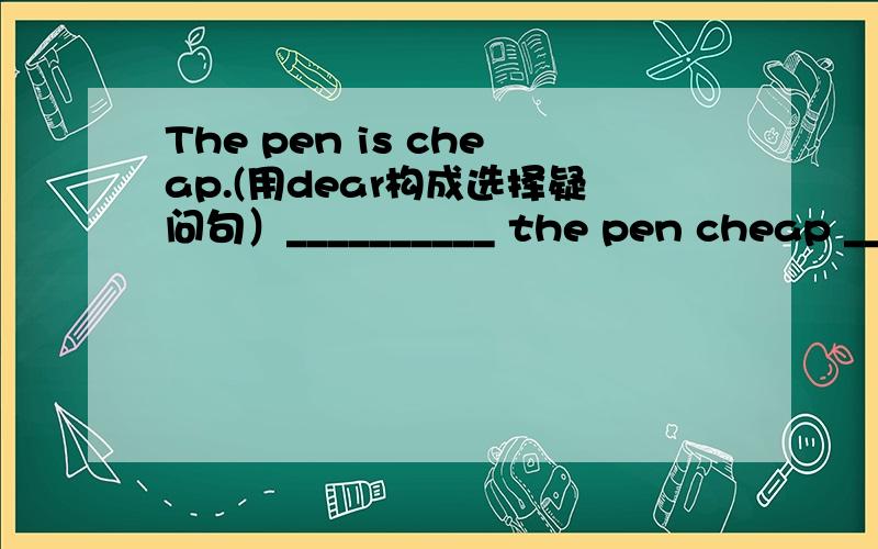 The pen is cheap.(用dear构成选择疑问句）__________ the pen cheap ______ _______?