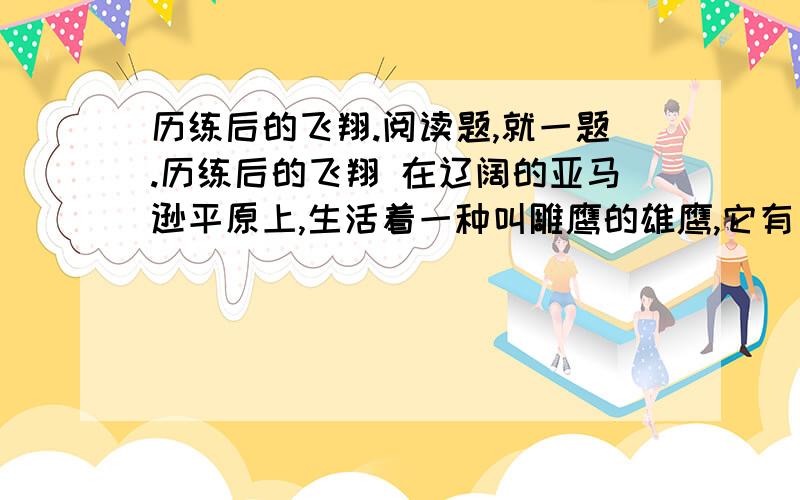 历练后的飞翔.阅读题,就一题.历练后的飞翔 在辽阔的亚马逊平原上,生活着一种叫雕鹰的雄鹰,它有“飞行之王”的称号.它的飞行时间之长、速度之快、动作之敏捷,堪称鹰中之最,被它发现的