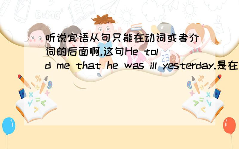 听说宾语从句只能在动词或者介词的后面啊.这句He told me that he was ill yesterday.是在me后面...不是动词也不是介词啊..我前面好像看过什么宾语补足语,补充说名宾语的.这个是不是宾语补足语.that