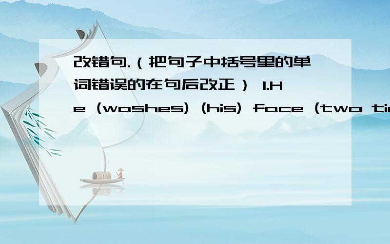 改错句.（把句子中括号里的单词错误的在句后改正） 1.He (washes) (his) face (two times) (a day)._____2.We (need) (be) (quiet) (in) the library._____3.(Not) (throw) rubbish (on) the floor,please._____4.I (should) (to make) some (me