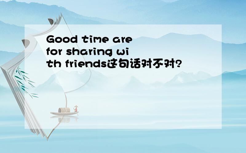 Good time are for sharing with friends这句话对不对?