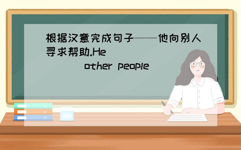 根据汉意完成句子——他向别人寻求帮助.He _________ other people __________ _________.他看完了书店的每一本书.He ______ ________ ________ book in the bookshop.