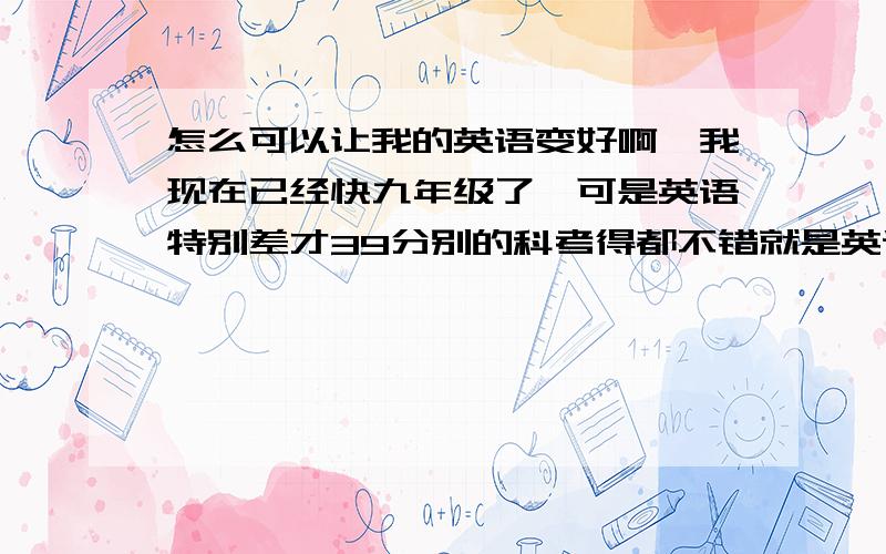 怎么可以让我的英语变好啊,我现在已经快九年级了,可是英语特别差才39分别的科考得都不错就是英语拉分!我想从初一开始补起,求老师教下怎么学啊!我很迷茫...