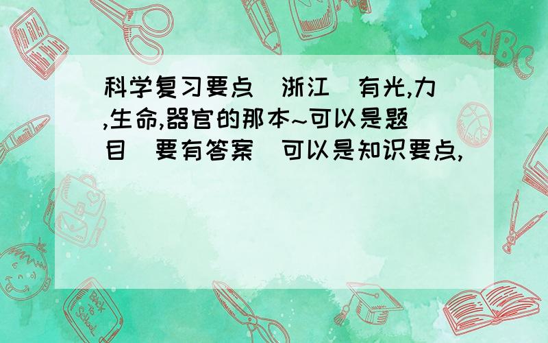 科学复习要点（浙江）有光,力,生命,器官的那本~可以是题目（要有答案）可以是知识要点,