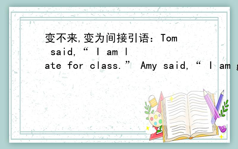 变不来,变为间接引语：Tom said,“ I am late for class.” Amy said,“ I am going to have a party3.Jack said,“My father is a doctor.”4.The girl said to me,“I can speak English.” 5.My mother said to me,“I will buy you a new coat to