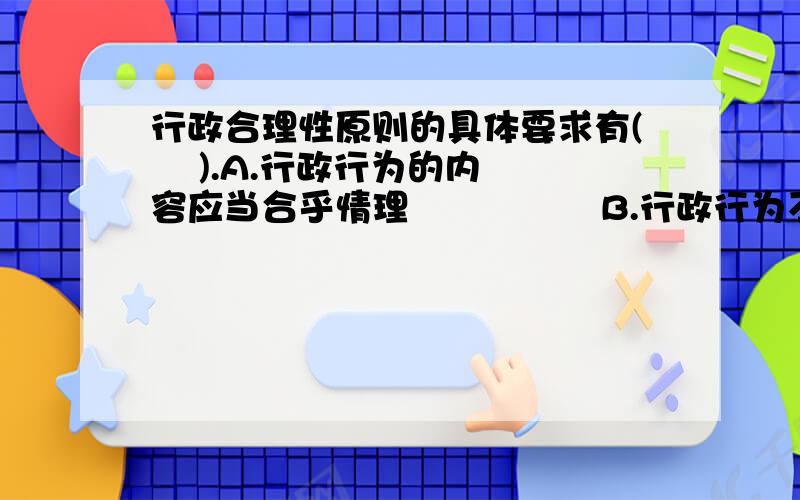 行政合理性原则的具体要求有(    ).A.行政行为的内容应当合乎情理                B.行政行为不能超越职权C.行政行为的动因应符合行政目的              D.行政职权的授予、委托要有法律依据