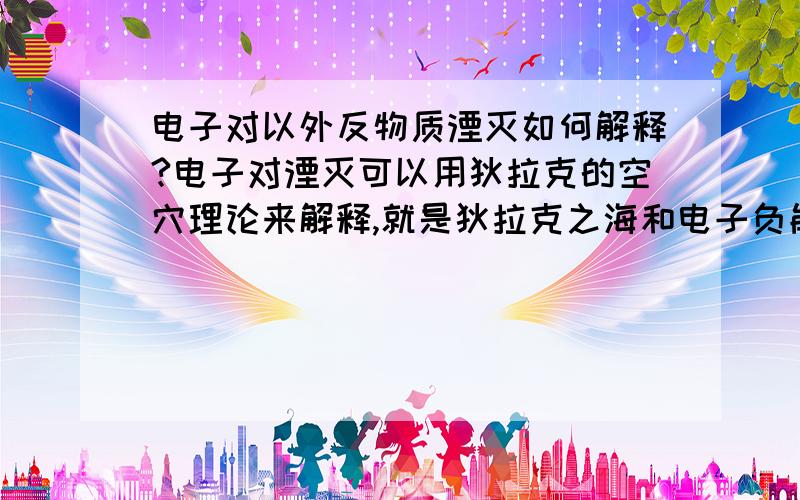 电子对以外反物质湮灭如何解释?电子对湮灭可以用狄拉克的空穴理论来解释,就是狄拉克之海和电子负能级轨道等.但是此理论可以用于其它粒子吗?网上搜不到类似的回答.有熟悉物理的高手