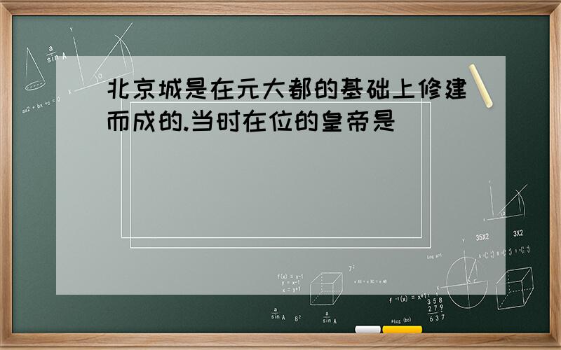 北京城是在元大都的基础上修建而成的.当时在位的皇帝是