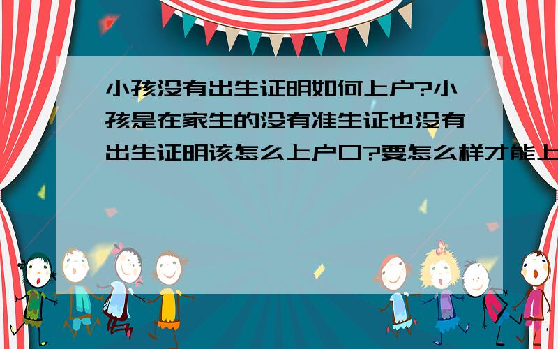 小孩没有出生证明如何上户?小孩是在家生的没有准生证也没有出生证明该怎么上户口?要怎么样才能上户