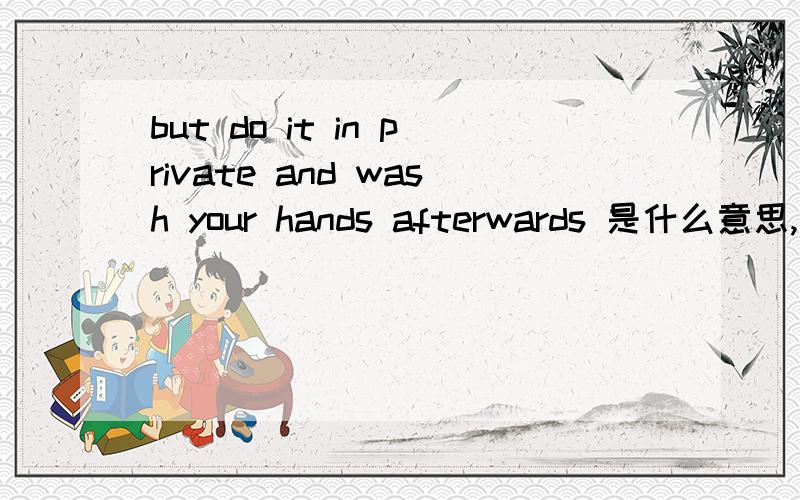 but do it in private and wash your hands afterwards 是什么意思,请高人翻译全文是：it's about getting up,getting well,getting over,getting happy,okay? Gettinghappy.Writing is not necessarily something to be ashamed of,but do it in private