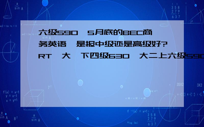 六级590,5月底的BEC商务英语,是报中级还是高级好?RT,大一下四级630,大二上六级590,阅读听力还可以,但是英语口语不太理想,公共场合发言都会紧张……而且准备时间好像也不太够,顺求口语经验