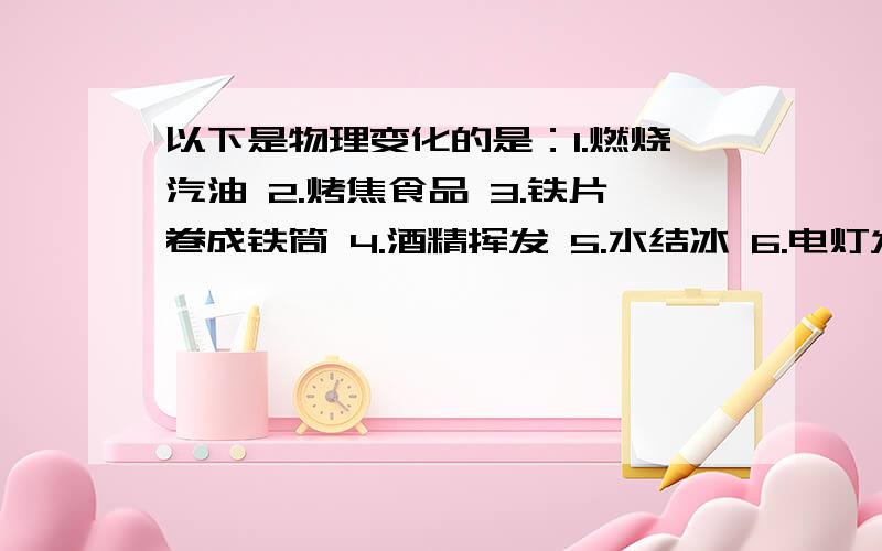 以下是物理变化的是：1.燃烧汽油 2.烤焦食品 3.铁片卷成铁筒 4.酒精挥发 5.水结冰 6.电灯发光