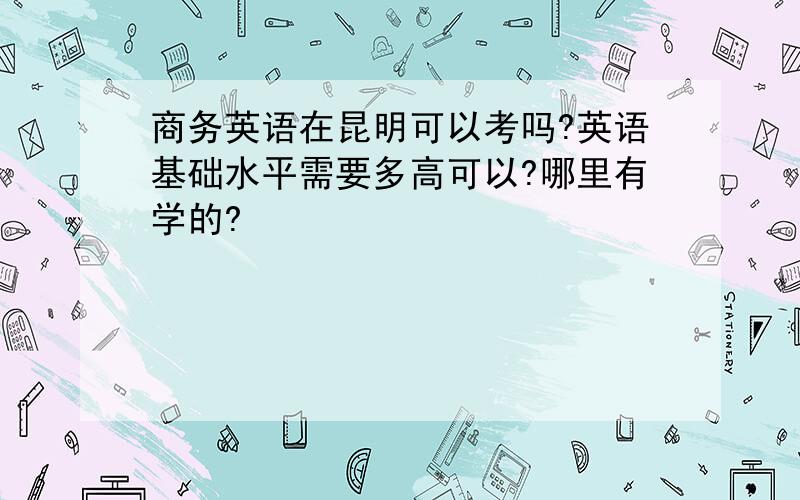 商务英语在昆明可以考吗?英语基础水平需要多高可以?哪里有学的?