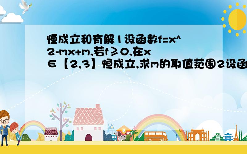 恒成立和有解1设函数f=x^2-mx+m,若f≥0,在x∈【2,3】恒成立,求m的取值范围2设函数f=x^2-mx+m,若f≥0,在x∈【2,3】有解,求m的取值范围用分类法,这两题分不清,