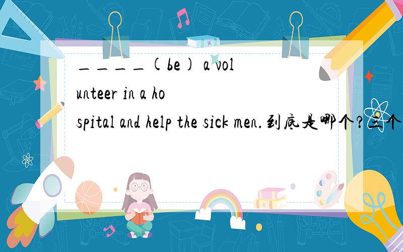 ____(be) a volunteer in a hospital and help the sick men.到底是哪个？三个人三个答案！