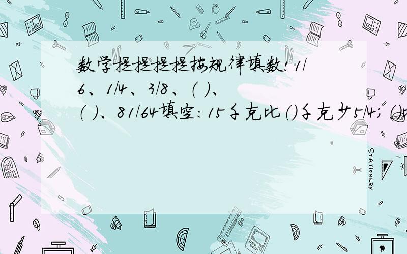 数学提提提提按规律填数!1/6、1/4、3/8、（ ）、（ ）、81/64填空：15千克比（）千克少5/4；（）比45千米多4/9,480比（）多1/7；比（）少2/5的数是390.填上适当的运算符号,使得数为2/9.1/3 1/3 1/3 1/3