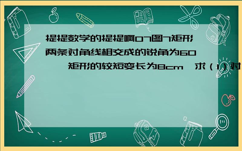 提提数学的提提啊07图7矩形两条对角线相交成的锐角为60°,矩形的较短变长为8cm,求（1）对角线长是多少?（2）较长的边长是多少?（3）矩形的面积是多少?