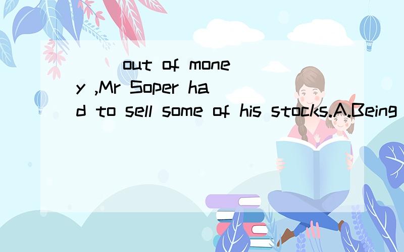 __ out of money ,Mr Soper had to sell some of his stocks.A.Being runB.Having usedC.Having been runD.Having run答案是d为什么?请详细说明每个选项.