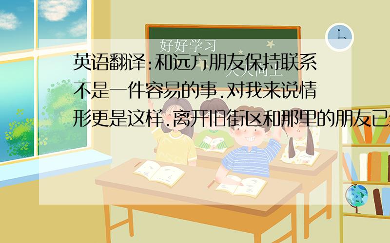 英语翻译:和远方朋友保持联系不是一件容易的事.对我来说情形更是这样.离开旧街区和那里的朋友已经有几年了.我一直打算给他们写信,可是总有这样那样的事,似乎就是抽不出空.现在可以说