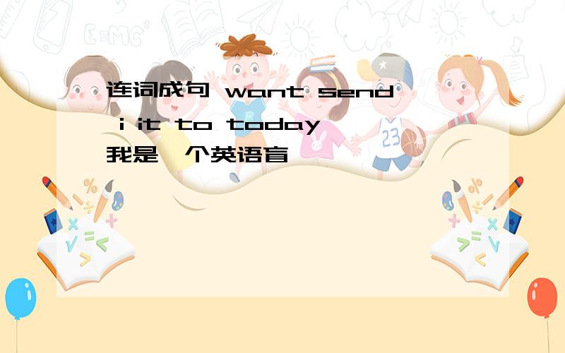 连词成句 want send i it to today我是一个英语盲,