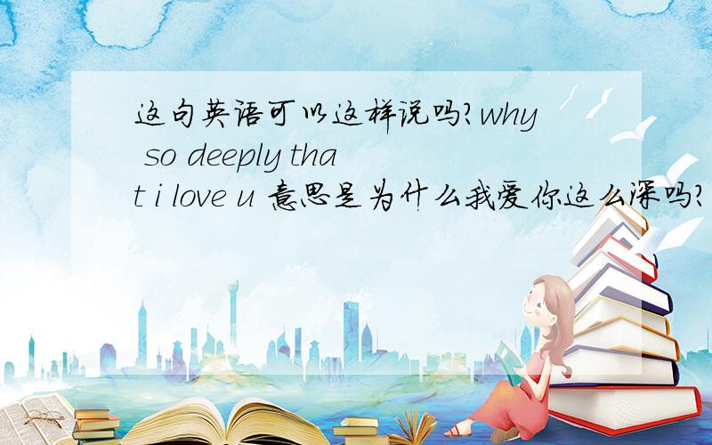 这句英语可以这样说吗?why so deeply that i love u 意思是为什么我爱你这么深吗?可以这么说吗?不然要怎样表达