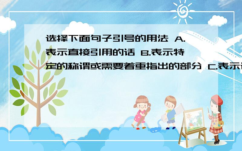 选择下面句子引号的用法 A.表示直接引用的话 B.表示特定的称谓或需要着重指出的部分 C.表示讽刺或否定 D.表示突出强调 E.用来引用成语,谚语,歇后语等．  1.今天,我想跟大家谈一谈“合作”