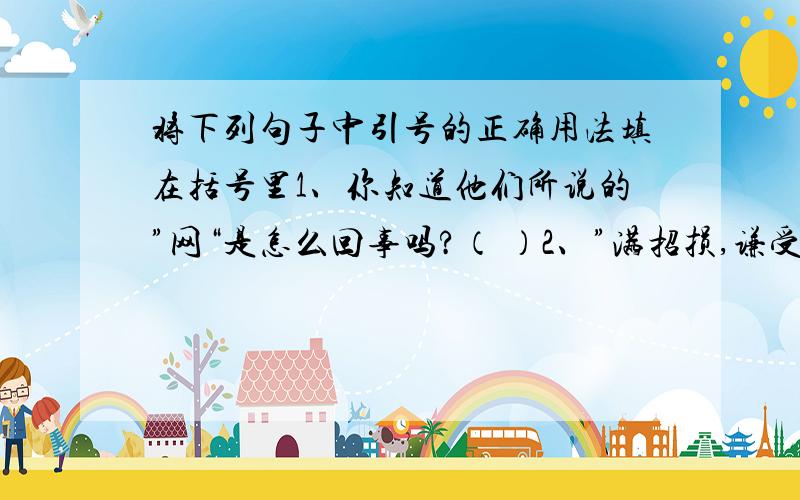 将下列句子中引号的正确用法填在括号里1、你知道他们所说的”网“是怎么回事吗?（ ）2、”满招损,谦受益.”这句格言流传的今天已经有两千年了.（ ）3、人们可以用“电子钱包’‘付款,