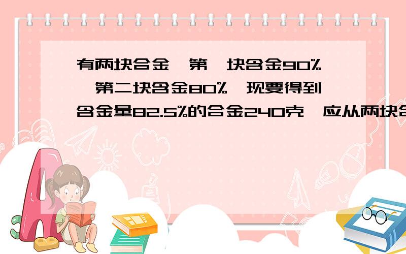 有两块合金,第一块含金90%,第二块含金80%,现要得到含金量82.5%的合金240克,应从两块合金要有 思路及 详解~·~~·`高分不能直接回答,直接答案.我有过程,但想不通设从第一块中去合金x,则第二块