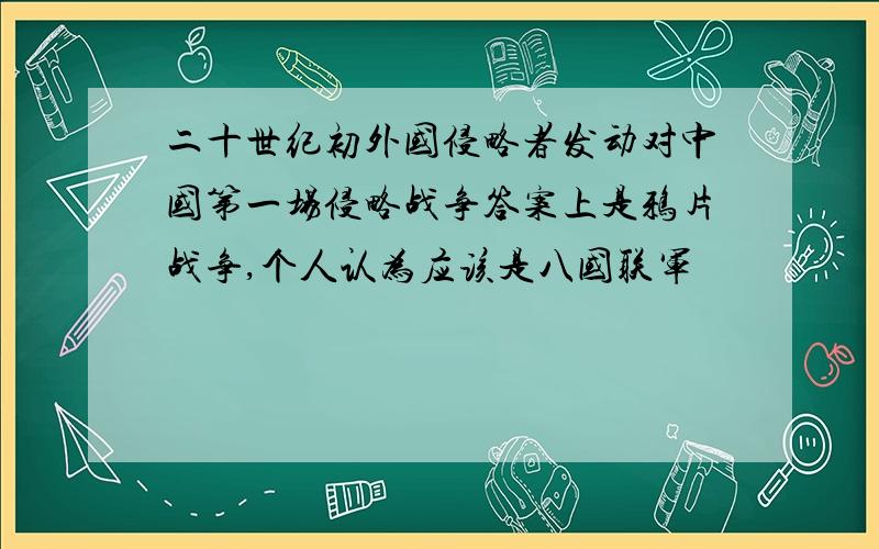 二十世纪初外国侵略者发动对中国第一场侵略战争答案上是鸦片战争,个人认为应该是八国联军