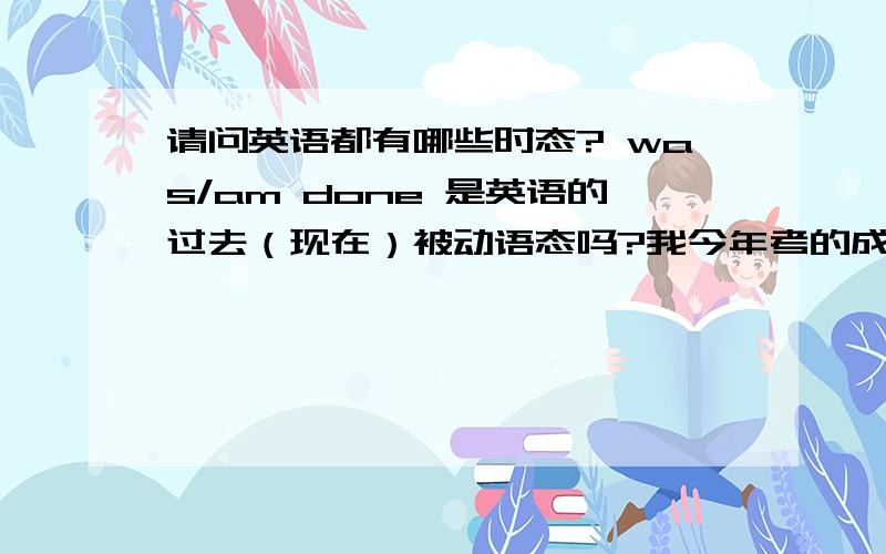 请问英语都有哪些时态? was/am done 是英语的过去（现在）被动语态吗?我今年考的成考,本科,可是英语很难,尤其是时态,弄弄就晕了……  谁能给我说说英语时态啊? 清楚一些,具体一点…… 谢谢