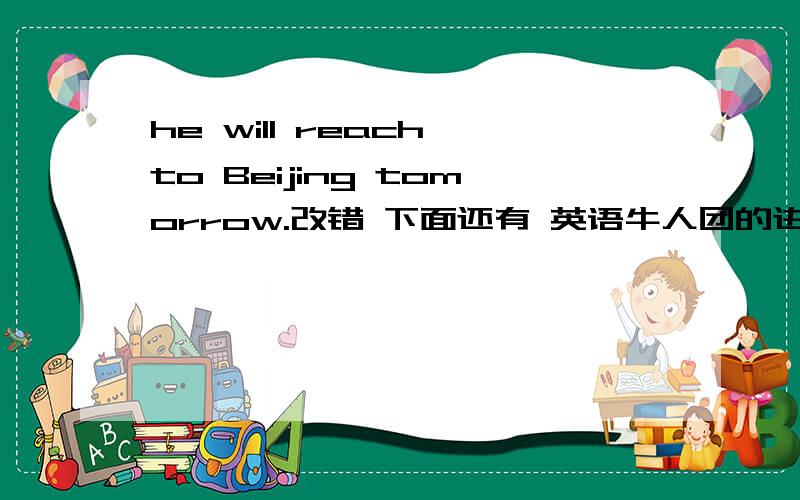 he will reach to Beijing tomorrow.改错 下面还有 英语牛人团的进!the shenzhou V spacecraft orbit the Earth fourteen times.对划线部分 提问.(fourteen,为画线的） ( ) ( ) ( ) ( ) the shenzhou V spacecraft orbit the Earth .还有一