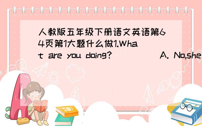 人教版五年级下册语文英语第64页第1大题什么做1.What are you doing?(  )    A. No,she isn't.2.When is your birthday?(   )  B.There is a bed, alamp and a desk.3.Where is your living room?(  )  C.I can water the flowers.4.Is she catchin