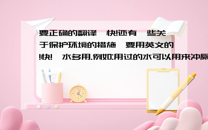 要正确的翻译,快!还有一些关于保护环境的措施,要用英文的!快!一水多用.例如:用过的水可以用来冲厕,洗过米的水可以用来浇花,洗过衣服的水可以用来拖地,冲厕等.  爱护一草一木,不乱摘树