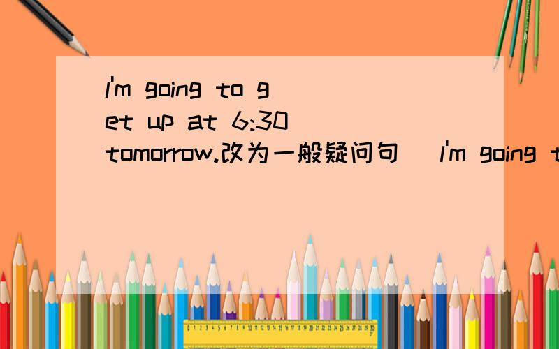 l'm going to get up at 6:30 tomorrow.改为一般疑问句 (l'm going to get up at 6:30 tomorrow.改为一般疑问句( )( )( )to got at 6:30tomorrow?