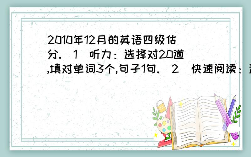 2010年12月的英语四级估分.（1）听力：选择对20道,填对单词3个,句子1句.（2）快速阅读：选择对5道,填词对2空.（3）仔细阅读：对6道.（4）15选10：对2.（5）完形填空：对8道.（6）翻译：对3道.