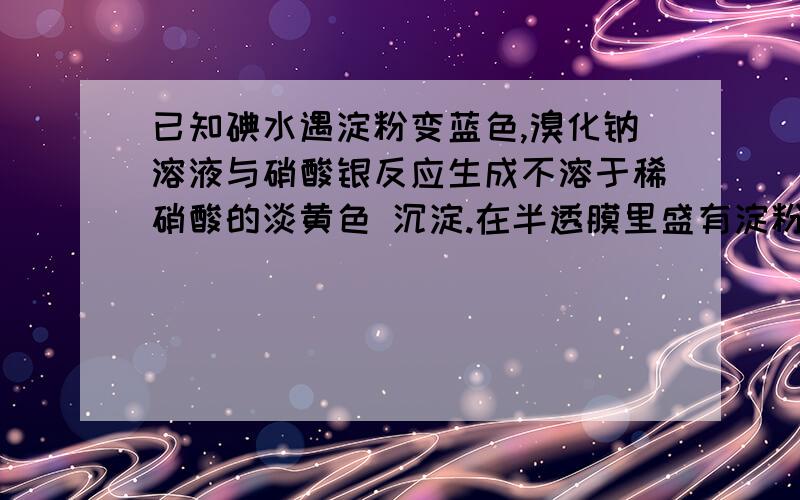 已知碘水遇淀粉变蓝色,溴化钠溶液与硝酸银反应生成不溶于稀硝酸的淡黄色 沉淀.在半透膜里盛有淀粉和溴化钠溶液,将半透膜挂在盛有蒸馏水的烧杯中（ 1 ）证明淀粉透过半透膜的实验操作