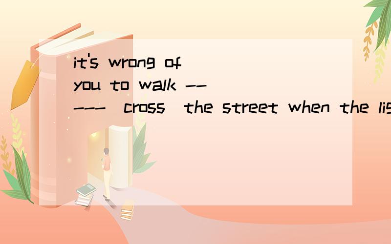 it's wrong of you to walk -----(cross)the street when the light is red