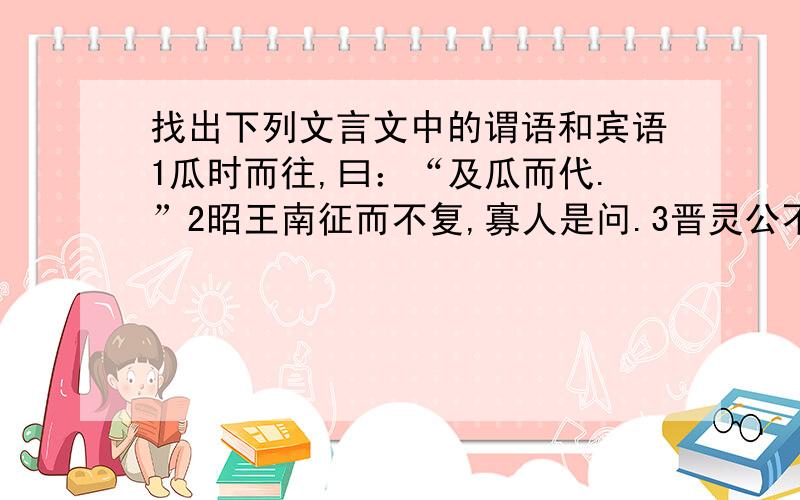 找出下列文言文中的谓语和宾语1瓜时而往,曰：“及瓜而代.”2昭王南征而不复,寡人是问.3晋灵公不君4狐死首丘,代马依风.5赵主之子孙侯者,其继有在者乎?就这5个,找出谓语和宾语,好的话追加