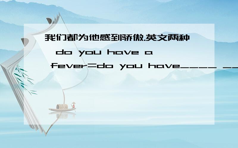 我们都为他感到骄傲.英文两种、do you have a fever=do you have____ ____?