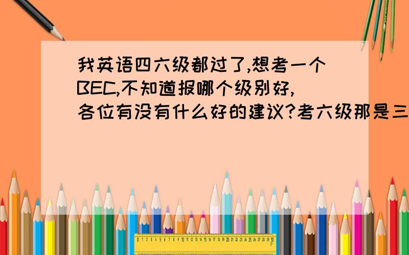 我英语四六级都过了,想考一个BEC,不知道报哪个级别好,各位有没有什么好的建议?考六级那是三四年前的事了,当时也是裸考的,虽然过了,但是超过并不多,好像还是凭借高中的底子.确切的说,从