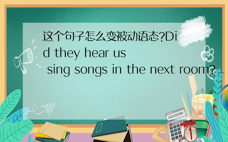 这个句子怎么变被动语态?Did they hear us sing songs in the next room?____________________________in the next room?初二被动语态里的(百思英语),还有Were the songs we sang heard by them in the next room?里面的 that 可以去掉