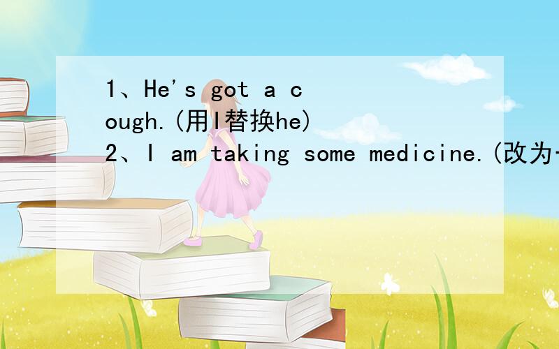 1、He's got a cough.(用I替换he) 2、I am taking some medicine.(改为一般疑问句）