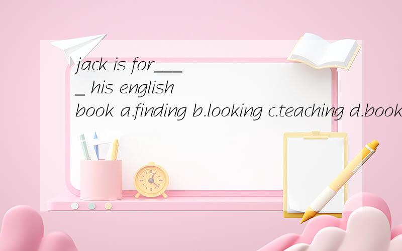 jack is for____ his english book a.finding b.looking c.teaching d.booking