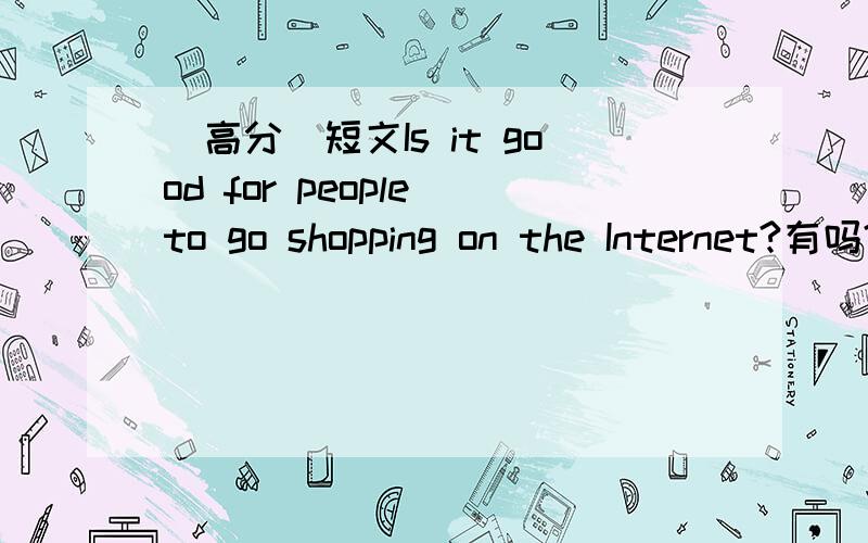 （高分）短文Is it good for people to go shopping on the Internet?有吗?