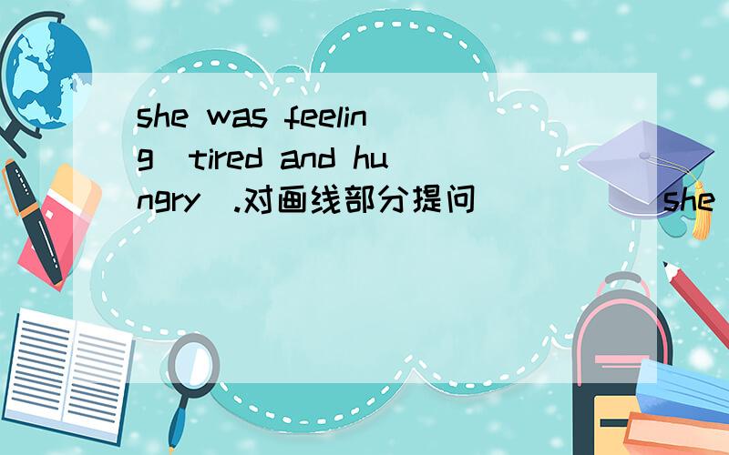 she was feeling（tired and hungry）.对画线部分提问 _____she was feeling（tired and hungry）.对画线部分提问_____ _____she_____?