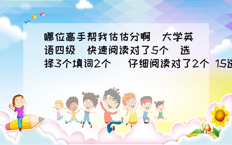 哪位高手帮我估估分啊(大学英语四级)快速阅读对了5个(选择3个填词2个) 仔细阅读对了2个 15选10对了5个 完形填空对了7个 听力选项对了12个 填单词对了5个 句子差不多对1个吧 ~ 翻译差不多对