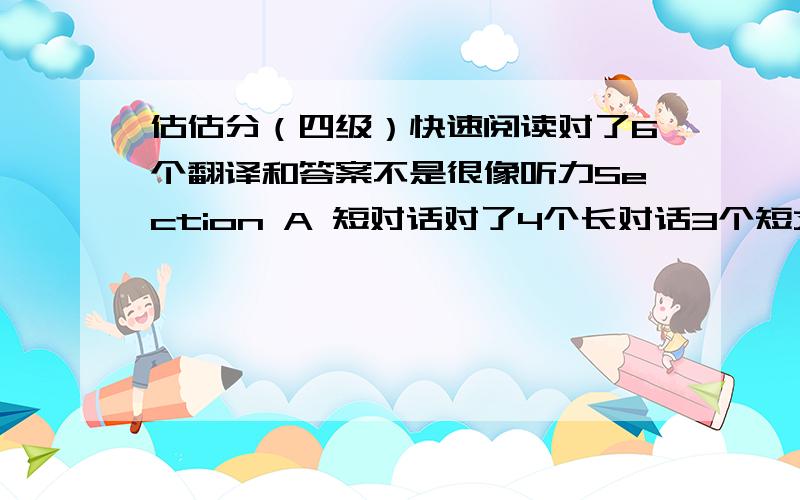 估估分（四级）快速阅读对了6个翻译和答案不是很像听力Section A 短对话对了4个长对话3个短文听力7个复合听写对了3个单词,句子是听见什么就写了什么,有些可能还不合语法选词填空对6个仔