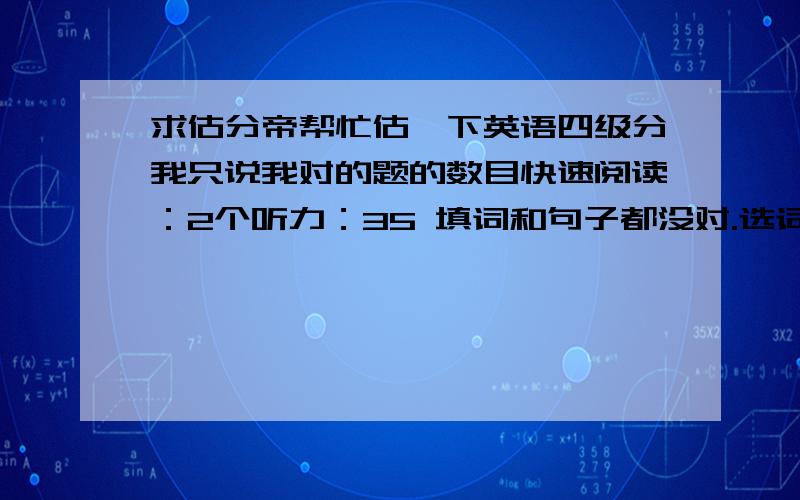 求估分帝帮忙估一下英语四级分我只说我对的题的数目快速阅读：2个听力：35 填词和句子都没对.选词填空：4个.仔细阅读：6个.完型：16个.翻译：1个.作文：如果按15分制算的话,6分左右.求估