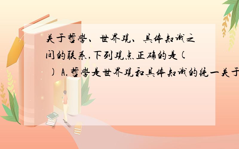 关于哲学、世界观、具体知识之间的联系,下列观点正确的是( ) A.哲学是世界观和具体知识的统一关于哲学、世界观、具体知识之间的联系,下列观点正确的是( ) A.哲学是世界观和具体知识的