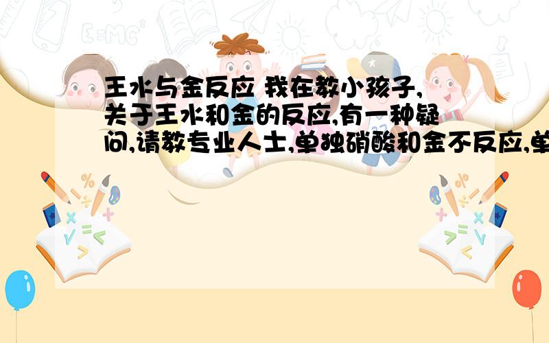 王水与金反应 我在教小孩子,关于王水和金的反应,有一种疑问,请教专业人士,单独硝酸和金不反应,单独盐酸和金不反应,但是合到一块就反应,反复查看百度,相关这个问题.我的问题是,金单质